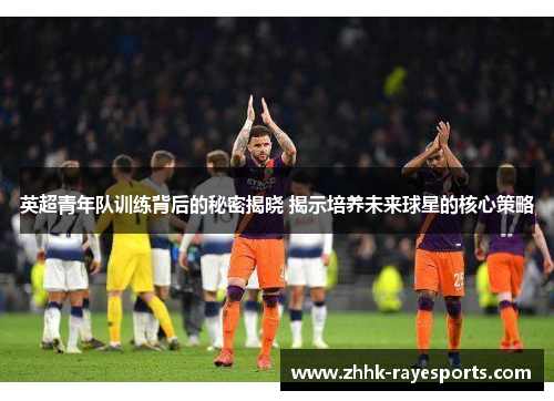 英超青年队训练背后的秘密揭晓 揭示培养未来球星的核心策略