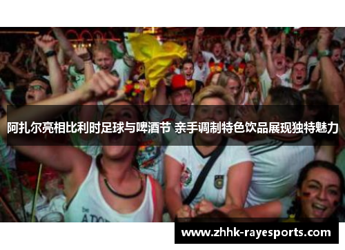 阿扎尔亮相比利时足球与啤酒节 亲手调制特色饮品展现独特魅力 阿扎尔亮相比利时足球与啤酒节 亲手调制特色饮品展现独特魅力